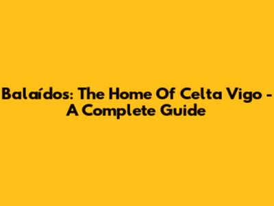Balaídos: The Home Of Celta Vigo - A Complete Guide