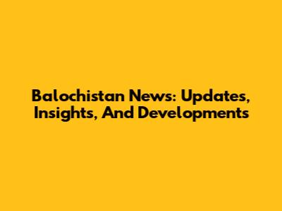 Balochistan News: Updates, Insights, And Developments