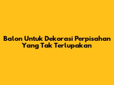 Balon Untuk Dekorasi Perpisahan Yang Tak Terlupakan