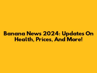 Banana News 2024: Updates On Health, Prices, And More!
