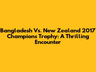 Bangladesh Vs. New Zealand 2017 Champions Trophy: A Thrilling Encounter