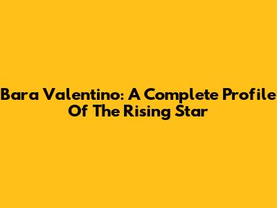 Bara Valentino: A Complete Profile Of The Rising Star