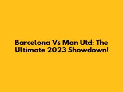 Barcelona Vs Man Utd: The Ultimate 2023 Showdown!