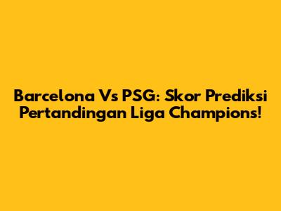 Barcelona Vs PSG: Skor Prediksi Pertandingan Liga Champions!