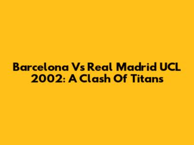 Barcelona Vs Real Madrid UCL 2002: A Clash Of Titans