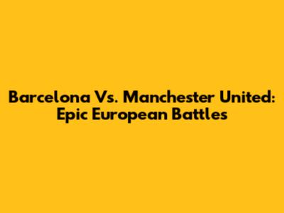 Barcelona Vs. Manchester United: Epic European Battles