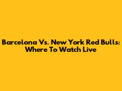 Barcelona Vs. New York Red Bulls: Where To Watch Live