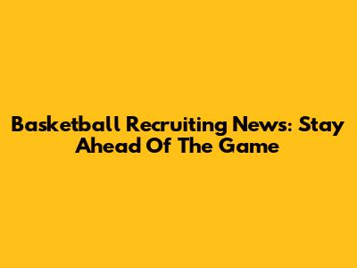 Basketball Recruiting News: Stay Ahead Of The Game