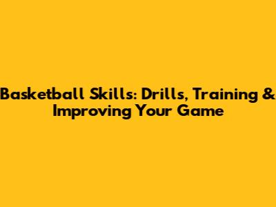 Basketball Skills: Drills, Training & Improving Your Game