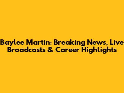 Baylee Martin: Breaking News, Live Broadcasts & Career Highlights