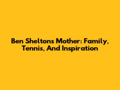 Ben Shelton's Mother: Family, Tennis, And Inspiration