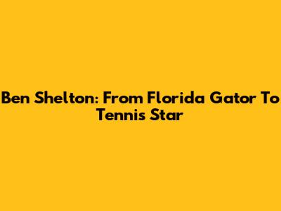 Ben Shelton: From Florida Gator To Tennis Star