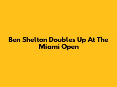 Ben Shelton Doubles Up At The Miami Open
