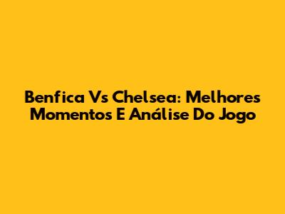 Benfica Vs Chelsea: Melhores Momentos E Análise Do Jogo