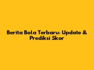 Berita Bola Terbaru: Update & Prediksi Skor