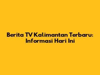 Berita TV Kalimantan Terbaru: Informasi Hari Ini