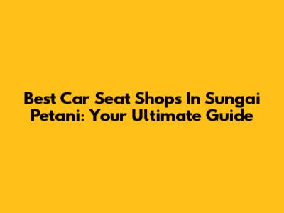 Best Car Seat Shops In Sungai Petani: Your Ultimate Guide