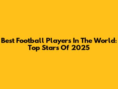 Best Football Players In The World: Top Stars Of 2025
