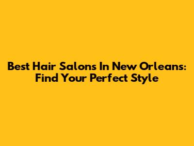 Best Hair Salons In New Orleans: Find Your Perfect Style