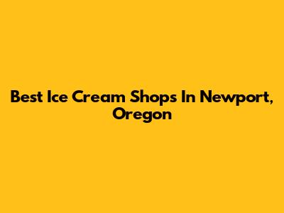 Best Ice Cream Shops In Newport, Oregon