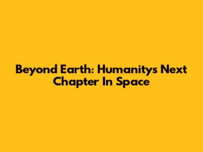 Beyond Earth: Humanity's Next Chapter In Space
