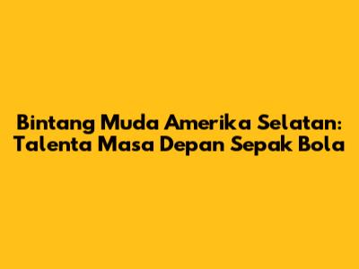 Bintang Muda Amerika Selatan: Talenta Masa Depan Sepak Bola