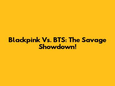 Blackpink Vs. BTS: The Savage Showdown!