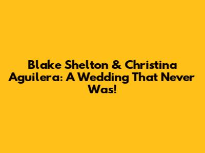 Blake Shelton & Christina Aguilera: A Wedding That Never Was!