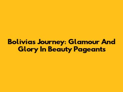 Bolivia's Journey: Glamour And Glory In Beauty Pageants