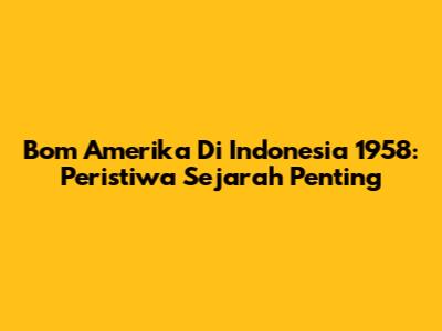 Bom Amerika Di Indonesia 1958: Peristiwa Sejarah Penting