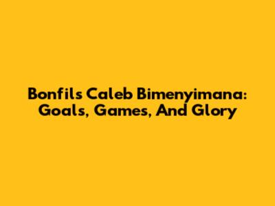 Bonfils Caleb Bimenyimana: Goals, Games, And Glory