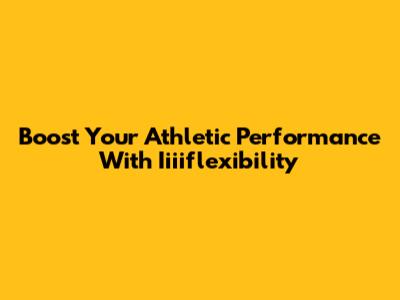 Boost Your Athletic Performance With Iiiiflexibility