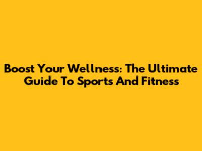 Boost Your Wellness: The Ultimate Guide To Sports And Fitness