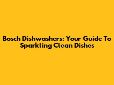 Bosch Dishwashers: Your Guide To Sparkling Clean Dishes
