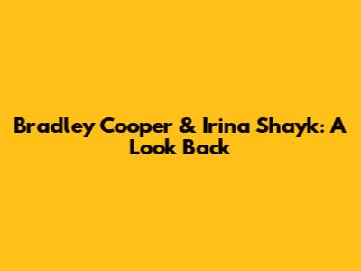 Bradley Cooper & Irina Shayk: A Look Back