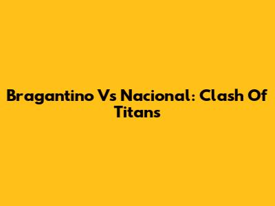 Bragantino Vs Nacional: Clash Of Titans