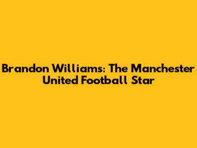 Brandon Williams: The Manchester United Football Star