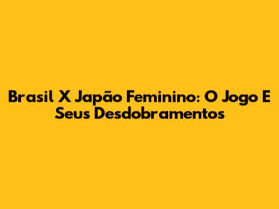 Brasil X Japão Feminino: O Jogo E Seus Desdobramentos