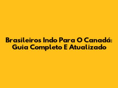 Brasileiros Indo Para O Canadá: Guia Completo E Atualizado