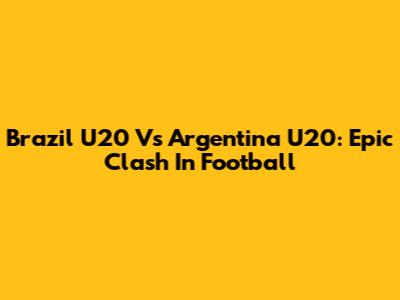 Brazil U20 Vs Argentina U20: Epic Clash In Football