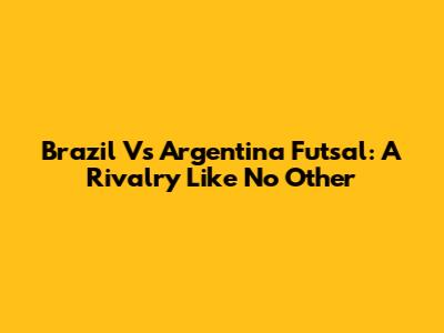 Brazil Vs Argentina Futsal: A Rivalry Like No Other