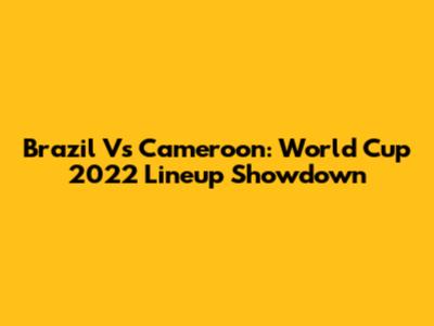 Brazil Vs Cameroon: World Cup 2022 Lineup Showdown