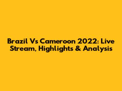 Brazil Vs Cameroon 2022: Live Stream, Highlights & Analysis