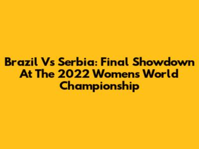 Brazil Vs Serbia: Final Showdown At The 2022 Women's World Championship