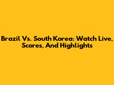 Brazil Vs. South Korea: Watch Live, Scores, And Highlights
