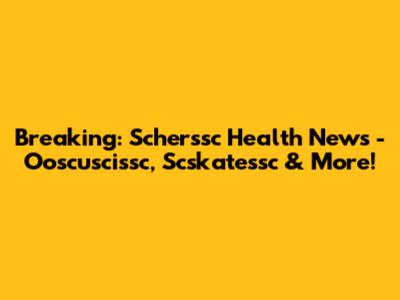 Breaking: Scherssc Health News - Ooscuscissc, Scskatessc & More!