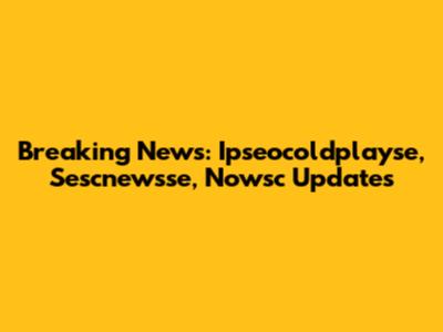 Breaking News: Ipseocoldplayse, Sescnewsse, Nowsc Updates