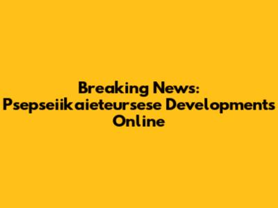 Breaking News: Psepseiikaieteursese Developments Online
