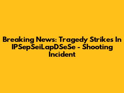 Breaking News: Tragedy Strikes In IPSepSeiLapDSeSe - Shooting Incident