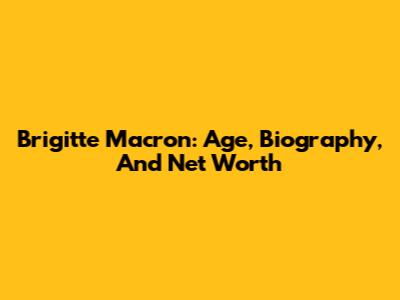 Brigitte Macron: Age, Biography, And Net Worth